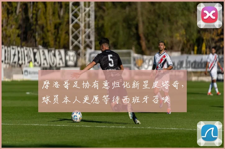 摩洛哥足协有意归化新星皮塔奇,球员本人更愿等待西班牙召唤