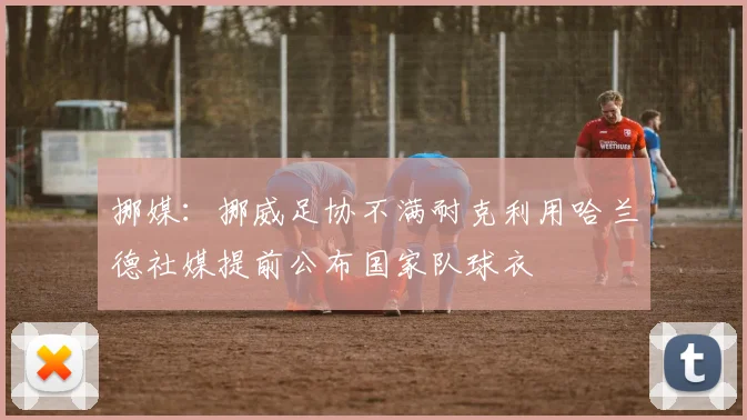 挪媒:挪威足协不满耐克利用哈兰德社媒提前公布国家队球衣