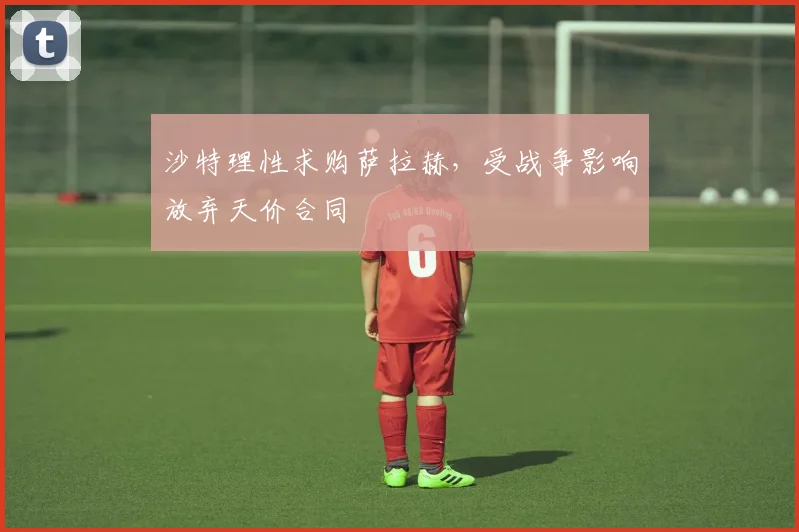 沙特理性求购萨拉赫，受战争影响放弃天价合同