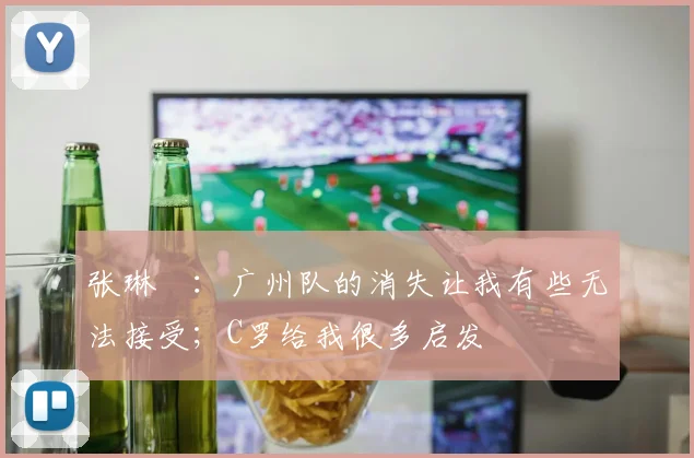 张琳芃:广州队的消失让我有些无法接受;C罗给我很多启发
