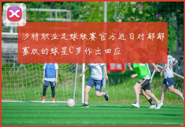 沙特职业足球联赛官方近日对郁郁寡欢的球星C罗作出回应