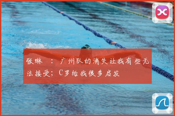 张琳芃:广州队的消失让我有些无法接受;C罗给我很多启发