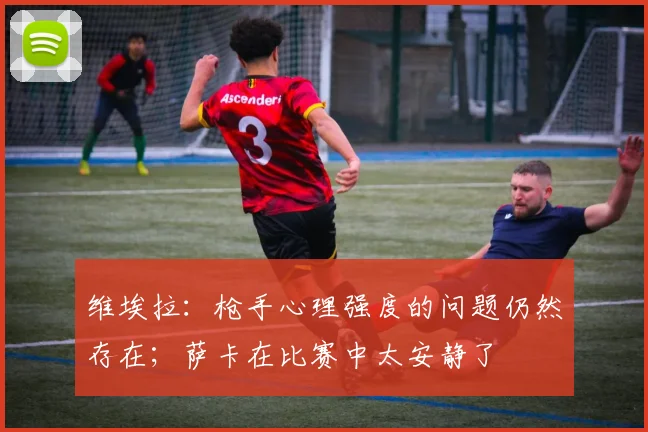 维埃拉：枪手心理强度的问题仍然存在；萨卡在比赛中太安静了