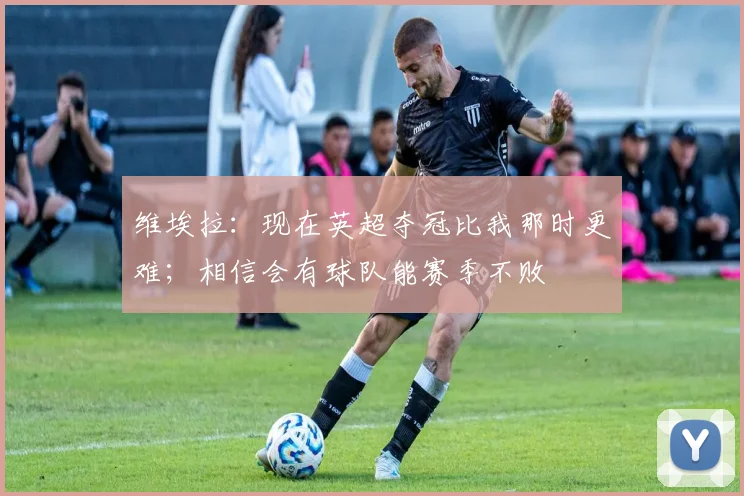 维埃拉：现在英超夺冠比我那时更难；相信会有球队能赛季不败