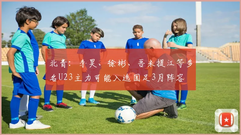 北青：李昊、徐彬、吾米提江等多名U23主力可能入选国足3月阵容