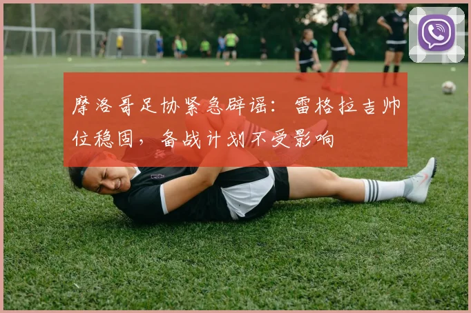 摩洛哥足协紧急辟谣:雷格拉吉帅位稳固,备战计划不受影响