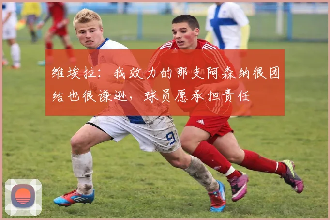 维埃拉:我效力的那支阿森纳很团结也很谦逊,球员愿承担责任