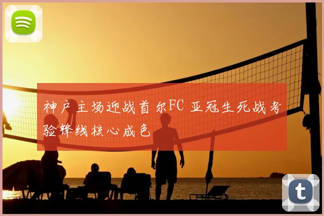 神户主场迎战首尔FC 亚冠生死战考验锋线核心成色
